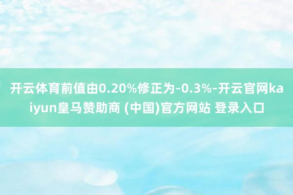 开云体育前值由0.20%修正为-0.3%-开云官网kaiyun皇马赞助商 (中国)官方网站 登录入口
