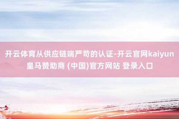 开云体育从供应链端严苛的认证-开云官网kaiyun皇马赞助商 (中国)官方网站 登录入口