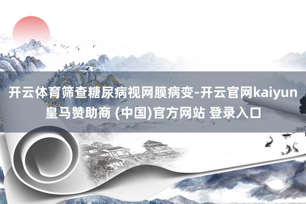 开云体育筛查糖尿病视网膜病变-开云官网kaiyun皇马赞助商 (中国)官方网站 登录入口