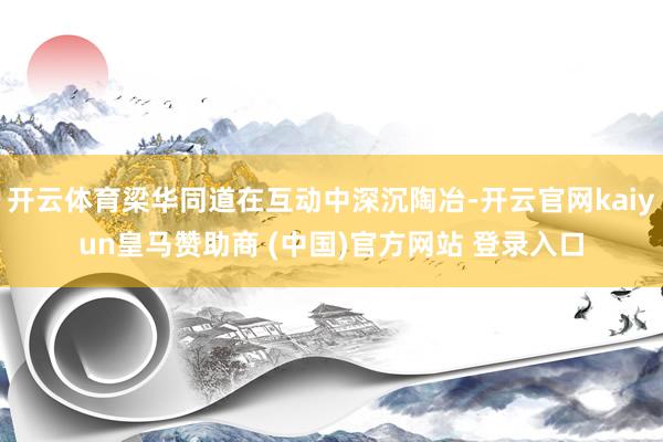 开云体育梁华同道在互动中深沉陶冶-开云官网kaiyun皇马赞助商 (中国)官方网站 登录入口