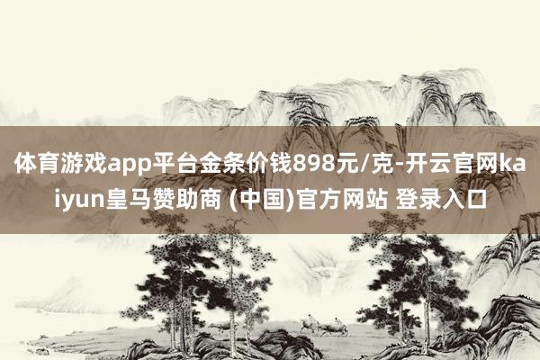体育游戏app平台金条价钱898元/克-开云官网kaiyun皇马赞助商 (中国)官方网站 登录入口