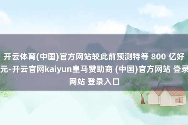 开云体育(中国)官方网站较此前预测特等 800 亿好意思元-开云官网kaiyun皇马赞助商 (中国)官方网站 登录入口