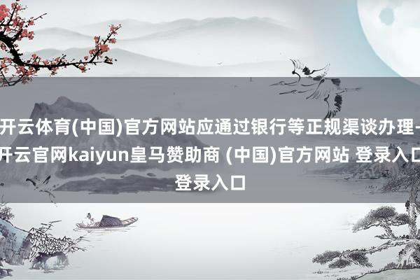 开云体育(中国)官方网站应通过银行等正规渠谈办理-开云官网kaiyun皇马赞助商 (中国)官方网站 登录入口
