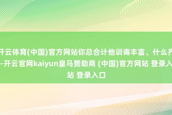 开云体育(中国)官方网站你总合计他训诲丰富、什么齐懂-开云官网kaiyun皇马赞助商 (中国)官方网站 登录入口