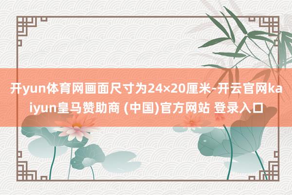 开yun体育网画面尺寸为24×20厘米-开云官网kaiyun皇马赞助商 (中国)官方网站 登录入口