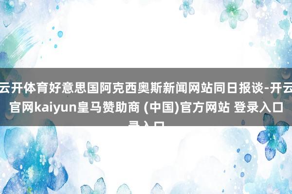云开体育好意思国阿克西奥斯新闻网站同日报谈-开云官网kaiyun皇马赞助商 (中国)官方网站 登录入口