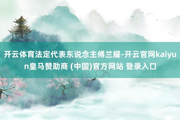 开云体育法定代表东说念主傅兰耀-开云官网kaiyun皇马赞助商 (中国)官方网站 登录入口
