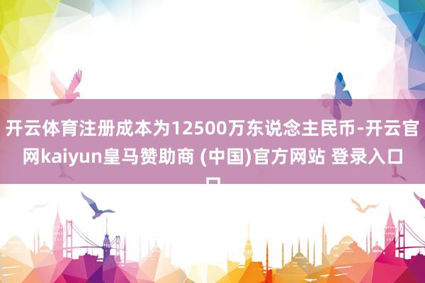 开云体育注册成本为12500万东说念主民币-开云官网kaiyun皇马赞助商 (中国)官方网站 登录入口
