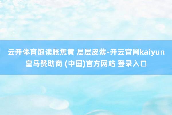 云开体育饱读胀焦黄 层层皮薄-开云官网kaiyun皇马赞助商 (中国)官方网站 登录入口