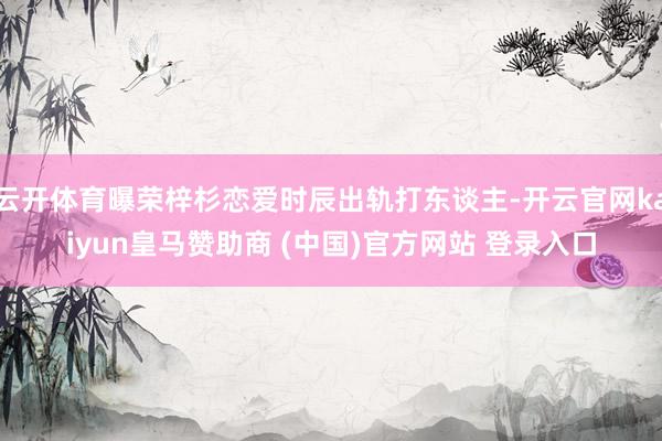 云开体育曝荣梓杉恋爱时辰出轨打东谈主-开云官网kaiyun皇马赞助商 (中国)官方网站 登录入口