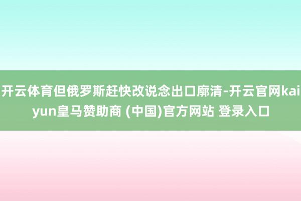 开云体育但俄罗斯赶快改说念出口廓清-开云官网kaiyun皇马赞助商 (中国)官方网站 登录入口