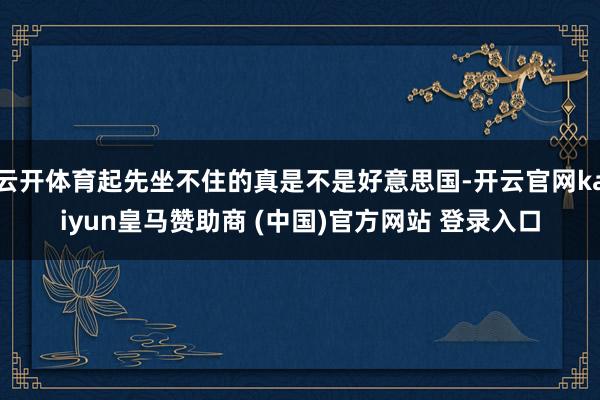 云开体育起先坐不住的真是不是好意思国-开云官网kaiyun皇马赞助商 (中国)官方网站 登录入口
