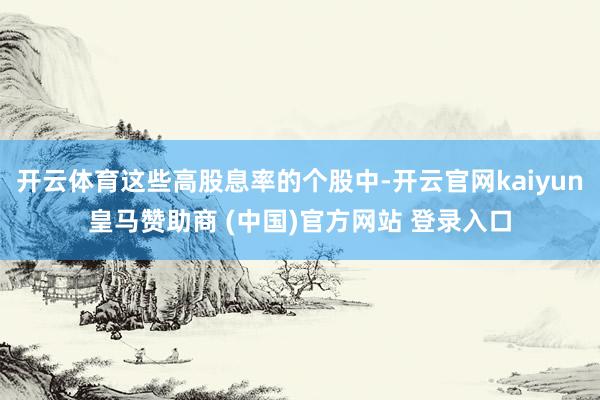 开云体育这些高股息率的个股中-开云官网kaiyun皇马赞助商 (中国)官方网站 登录入口