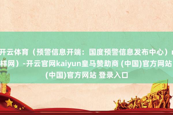 开云体育（预警信息开端：国度预警信息发布中心）r（中国花样网）-开云官网kaiyun皇马赞助商 (中国)官方网站 登录入口