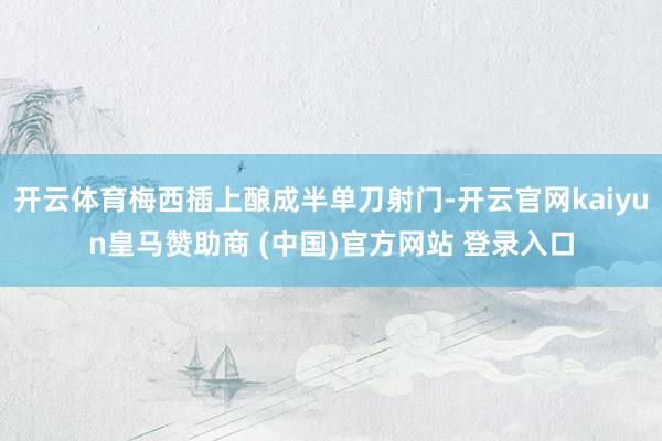 开云体育梅西插上酿成半单刀射门-开云官网kaiyun皇马赞助商 (中国)官方网站 登录入口