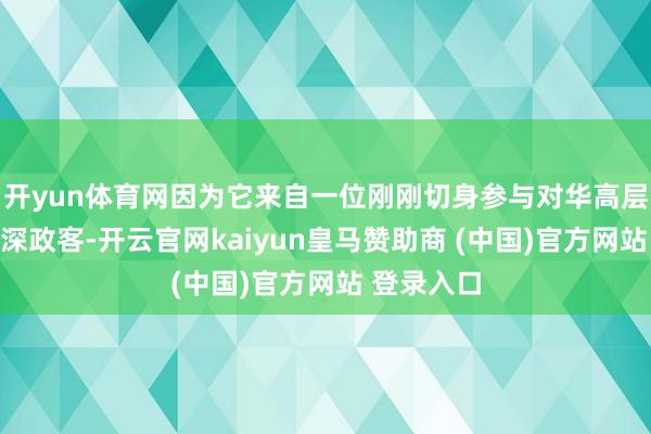 开yun体育网因为它来自一位刚刚切身参与对华高层对话的资深政客-开云官网kaiyun皇马赞助商 (中国)官方网站 登录入口