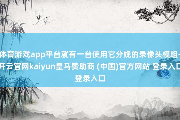 体育游戏app平台就有一台使用它分娩的录像头模组-开云官网kaiyun皇马赞助商 (中国)官方网站 登录入口