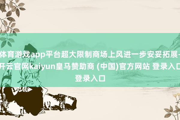 体育游戏app平台超大限制商场上风进一步安妥拓展-开云官网kaiyun皇马赞助商 (中国)官方网站 登录入口