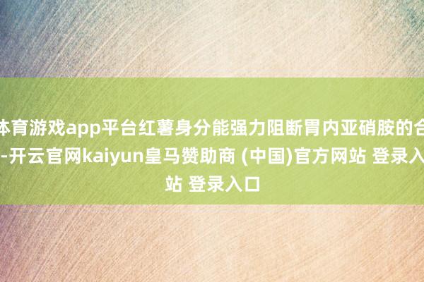 体育游戏app平台红薯身分能强力阻断胃内亚硝胺的合成-开云官网kaiyun皇马赞助商 (中国)官方网站 登录入口