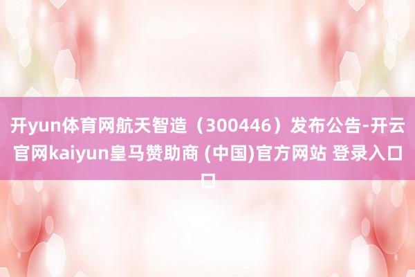 开yun体育网航天智造（300446）发布公告-开云官网kaiyun皇马赞助商 (中国)官方网站 登录入口