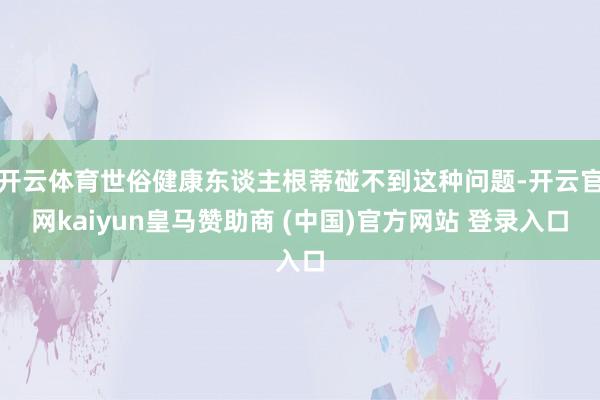开云体育世俗健康东谈主根蒂碰不到这种问题-开云官网kaiyun皇马赞助商 (中国)官方网站 登录入口