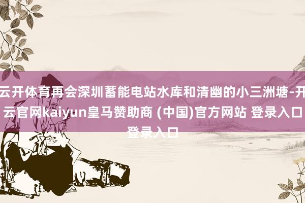云开体育再会深圳蓄能电站水库和清幽的小三洲塘-开云官网kaiyun皇马赞助商 (中国)官方网站 登录入口