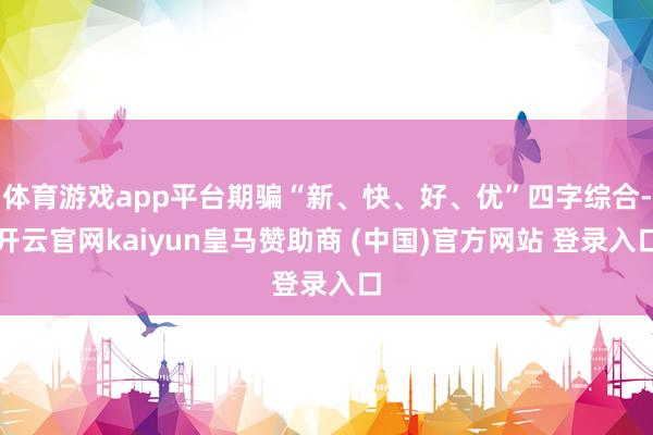 体育游戏app平台期骗“新、快、好、优”四字综合-开云官网kaiyun皇马赞助商 (中国)官方网站 登录入口