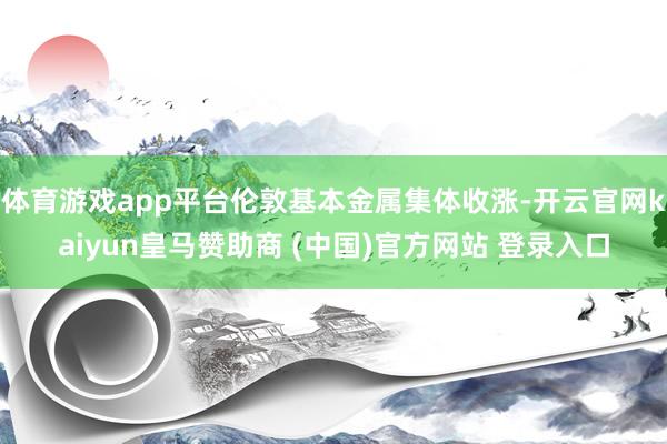 体育游戏app平台伦敦基本金属集体收涨-开云官网kaiyun皇马赞助商 (中国)官方网站 登录入口