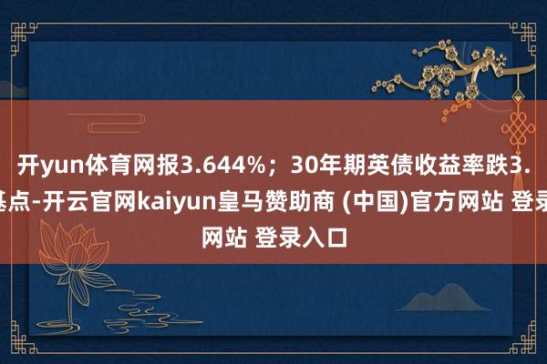 开yun体育网报3.644%；30年期英债收益率跌3.9个基点-开云官网kaiyun皇马赞助商 (中国)官方网站 登录入口