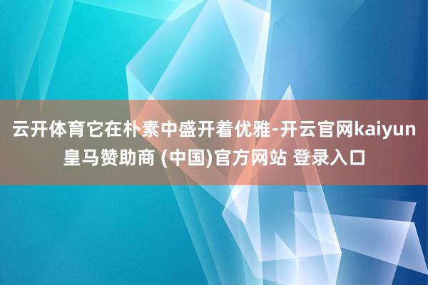 云开体育它在朴素中盛开着优雅-开云官网kaiyun皇马赞助商 (中国)官方网站 登录入口