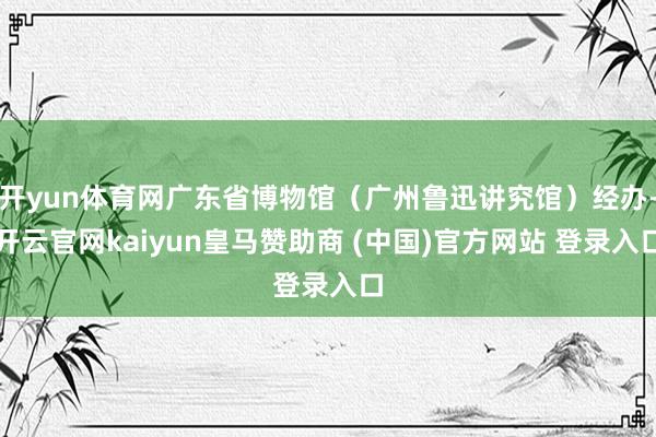 开yun体育网广东省博物馆（广州鲁迅讲究馆）经办-开云官网kaiyun皇马赞助商 (中国)官方网站 登录入口
